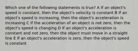 Which one of the following statements is true? A If an object's speed is constant, then the object's velocity is constant B If an object's speed is increasing, then the object's acceleration is increasing C If the acceleration of an object is not zero, then the object's speed is changing D If an object's acceleration is constant and not zero, then the object must move in a straight line E If an object's acceleration is zero, then the object's speed is constant