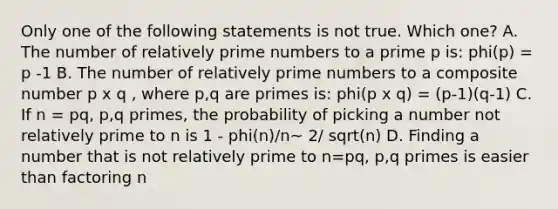 Only one of the following statements is not true. Which one? A. The number of relatively prime numbers to a prime p is: phi(p) = p -1 B. The number of relatively prime numbers to a composite number p x q , where p,q are primes is: phi(p x q) = (p-1)(q-1) C. If n = pq, p,q primes, the probability of picking a number not relatively prime to n is 1 - phi(n)/n~ 2/ sqrt(n) D. Finding a number that is not relatively prime to n=pq, p,q primes is easier than factoring n