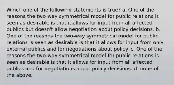 Which one of the following statements is true? a. One of the reasons the two-way symmetrical model for public relations is seen as desirable is that it allows for input from all affected publics but doesn't allow negotiation about policy decisions. b. One of the reasons the two-way symmetrical model for public relations is seen as desirable is that it allows for input from only external publics and for negotiations about policy. c. One of the reasons the two-way symmetrical model for public relations is seen as desirable is that it allows for input from all affected publics and for negotiations about policy decisions. d. none of the above.