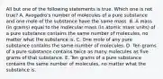 All but one of the following statements is true. Which one is not true? A. Avogadro's number of molecules of a pure substance and one mole of the substance have the same mass. B. A mass (in grams) equal to the molecular mass (in atomic mass units) of a pure substance contains the same number of molecules, no matter what the substance is. C. One mole of any pure substance contains the same number of molecules. D. Ten grams of a pure substance contains twice as many molecules as five grams of that substance. E. Ten grams of a pure substance contains the same number of molecules, no matter what the substance is.