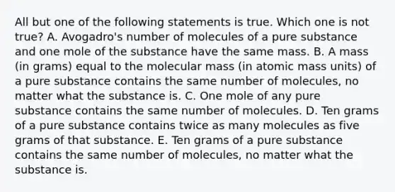 All but one of the following statements is true. Which one is not true? A. Avogadro's number of molecules of a pure substance and one mole of the substance have the same mass. B. A mass (in grams) equal to the molecular mass (in atomic mass units) of a pure substance contains the same number of molecules, no matter what the substance is. C. One mole of any pure substance contains the same number of molecules. D. Ten grams of a pure substance contains twice as many molecules as five grams of that substance. E. Ten grams of a pure substance contains the same number of molecules, no matter what the substance is.