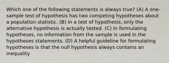 Which one of the following statements is always true? (A) A one-sample test of hypothesis has two competing hypotheses about a population statistic. (B) In a test of hypothesis, only the alternative hypothesis is actually tested. (C) In formulating hypotheses, no information from the sample is used in the hypotheses statements. (D) A helpful guideline for formulating hypotheses is that the null hypothesis always contains an inequality