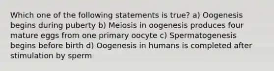 Which one of the following statements is true? a) Oogenesis begins during puberty b) Meiosis in oogenesis produces four mature eggs from one primary oocyte c) Spermatogenesis begins before birth d) Oogenesis in humans is completed after stimulation by sperm