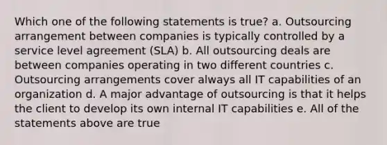 Which one of the following statements is true? a. Outsourcing arrangement between companies is typically controlled by a service level agreement (SLA) b. All outsourcing deals are between companies operating in two different countries c. Outsourcing arrangements cover always all IT capabilities of an organization d. A major advantage of outsourcing is that it helps the client to develop its own internal IT capabilities e. All of the statements above are true