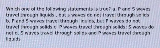 Which one of the following statements is true? a. P and S waves travel through liquids , but s waves do not travel through solids b. P and S waves travel through liquids, but P waves do not travel through solids c. P waves travel through solids; S waves do not d. S waves travel through solids and P waves travel through liquids