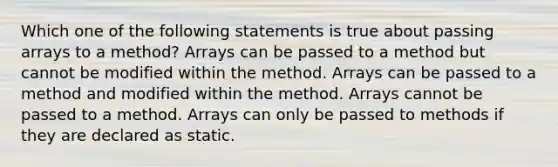 Which one of the following statements is true about passing arrays to a method? Arrays can be passed to a method but cannot be modified within the method. Arrays can be passed to a method and modified within the method. Arrays cannot be passed to a method. Arrays can only be passed to methods if they are declared as static.