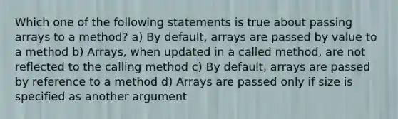 Which one of the following statements is true about passing arrays to a method? a) By default, arrays are passed by value to a method b) Arrays, when updated in a called method, are not reflected to the calling method c) By default, arrays are passed by reference to a method d) Arrays are passed only if size is specified as another argument