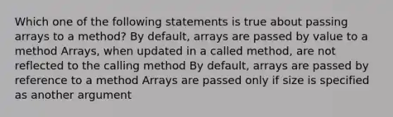 Which one of the following statements is true about passing arrays to a method? By default, arrays are passed by value to a method Arrays, when updated in a called method, are not reflected to the calling method By default, arrays are passed by reference to a method Arrays are passed only if size is specified as another argument