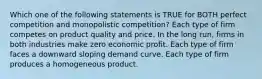 Which one of the following statements is TRUE for BOTH perfect competition and monopolistic competition? Each type of firm competes on product quality and price. In the long run, firms in both industries make zero economic profit. Each type of firm faces a downward sloping demand curve. Each type of firm produces a homogeneous product.