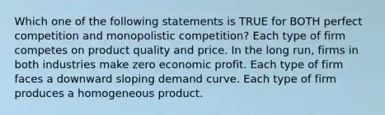 Which one of the following statements is TRUE for BOTH perfect competition and monopolistic competition? Each type of firm competes on product quality and price. In the long run, firms in both industries make zero economic profit. Each type of firm faces a downward sloping demand curve. Each type of firm produces a homogeneous product.