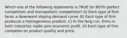 Which one of the following statements is TRUE for BOTH perfect competition and monopolistic competition? A) Each type of firm faces a downward sloping demand curve. B) Each type of firm produces a homogeneous product. C) In the long run, firms in both industries make zero economic profit. D) Each type of firm competes on product quality and price.