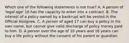 Which one of the following statements is not true? A. A person of 'legal age' 18 has the capacity to enter into a contract. B. The interest of a policy owned by a bankrupt will be vested in the Official Assignee. C. A person of aged 17 can buy a policy in his own name, but cannot give valid discharge of policy money paid to him. D. A person over the age of 10 years and 16 years can buy a life policy without the consent of his parent or guardian.