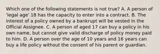 Which one of the following statements is not true? A. A person of 'legal age' 18 has the capacity to enter into a contract. B. The interest of a policy owned by a bankrupt will be vested in the Official Assignee. C. A person of aged 17 can buy a policy in his own name, but cannot give valid discharge of policy money paid to him. D. A person over the age of 10 years and 16 years can buy a life policy without the consent of his parent or guardian.