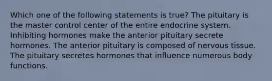 Which one of the following statements is true? The pituitary is the master control center of the entire <a href='https://www.questionai.com/knowledge/k97r8ZsIZg-endocrine-system' class='anchor-knowledge'>endocrine system</a>. Inhibiting hormones make the anterior pituitary secrete hormones. The anterior pituitary is composed of <a href='https://www.questionai.com/knowledge/kqA5Ws88nP-nervous-tissue' class='anchor-knowledge'>nervous tissue</a>. The pituitary secretes hormones that influence numerous body functions.