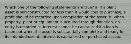 Which one of the following statements are true? a. If a plant asset is self-constructed for less than it would cost to purchase, a profit should be recorded upon completion of the asset. b. When property, plant or equipment is acquired through donation, no entry is recorded. c. Interest cannot be capitalized if a loan is taken out when the asset is substantially complete and ready for its intended use. d. Interest is capitalized on purchased assets.