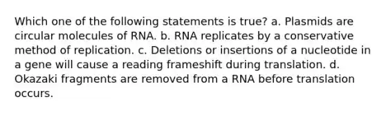 Which one of the following statements is true? a. Plasmids are circular molecules of RNA. b. RNA replicates by a conservative method of replication. c. Deletions or insertions of a nucleotide in a gene will cause a reading frameshift during translation. d. Okazaki fragments are removed from a RNA before translation occurs.