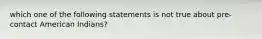 which one of the following statements is not true about pre-contact American Indians?