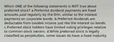 Which ONE of the following statements is NOT true about preferred stock? a.Preferred dividend payments are fixed amounts paid regularly by the firm, similar to the interest payments on corporate bonds. b.Preferred dividends are deductable from taxable income just like the interest on bonds. c.Preferred stock holders have limited voting privileges relative to common-stock owners. d.While preferred stock is legally classified as perpetuities, some issues do have a fixed maturity.