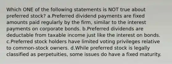 Which ONE of the following statements is NOT true about preferred stock? a.Preferred dividend payments are fixed amounts paid regularly by the firm, similar to the interest payments on corporate bonds. b.Preferred dividends are deductable from taxable income just like the interest on bonds. c.Preferred stock holders have limited voting privileges relative to common-stock owners. d.While preferred stock is legally classified as perpetuities, some issues do have a fixed maturity.