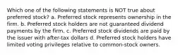 Which one of the following statements is NOT true about preferred stock? a. Preferred stock represents ownership in the firm. b. Preferred stock holders are not guaranteed dividend payments by the firm. c. Preferred stock dividends are paid by the issuer with after-tax dollars d. Preferred stock holders have limited voting privileges relative to common-stock owners.