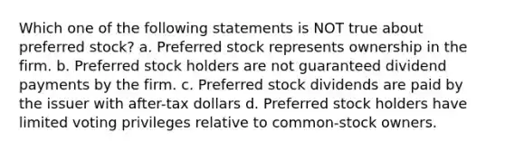 Which one of the following statements is NOT true about preferred stock? a. Preferred stock represents ownership in the firm. b. Preferred stock holders are not guaranteed dividend payments by the firm. c. Preferred stock dividends are paid by the issuer with after-tax dollars d. Preferred stock holders have limited voting privileges relative to common-stock owners.