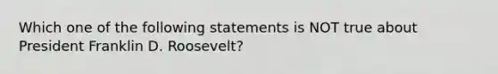 Which one of the following statements is NOT true about President Franklin D. Roosevelt?