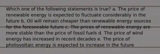 Which one of the following statements is true? a. The price of renewable energy is expected to fluctuate considerably in the future b. Oil will remain cheaper than renewable energy sources for the foreseeable future c. The prices of renewable energy are more stable than the price of fossil fuels d. The price of wind energy has increased in recent decades e. The price of photovoltaic energy is expected to increase in the future