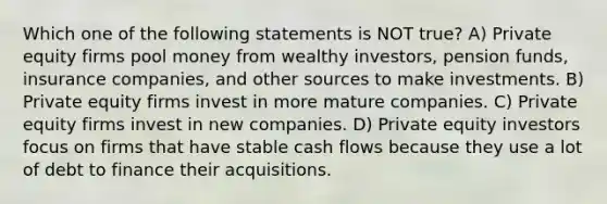 Which one of the following statements is NOT true? A) Private equity firms pool money from wealthy investors, pension funds, insurance companies, and other sources to make investments. B) Private equity firms invest in more mature companies. C) Private equity firms invest in new companies. D) Private equity investors focus on firms that have stable cash flows because they use a lot of debt to finance their acquisitions.