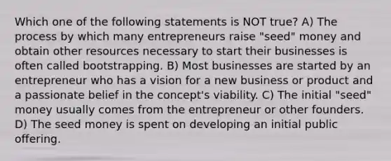 Which one of the following statements is NOT true? A) The process by which many entrepreneurs raise "seed" money and obtain other resources necessary to start their businesses is often called bootstrapping. B) Most businesses are started by an entrepreneur who has a vision for a new business or product and a passionate belief in the concept's viability. C) The initial "seed" money usually comes from the entrepreneur or other founders. D) The seed money is spent on developing an initial public offering.