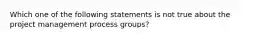 Which one of the following statements is not true about the project management process groups?