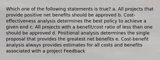 Which one of the following statements is true? a. All projects that provide positive net benefits should be approved b. Cost-effectiveness analysis determines the best policy to achieve a given end c. All projects with a benefit/cost ratio of less than one should be approved d. Positional analysis determines the single proposal that provides the greatest net benefits e. Cost-benefit analysis always provides estimates for all costs and benefits associated with a project Feedback