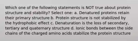 Which one of the following statements is NOT true about protein structure and stability? Select one: a. Denatured proteins retain their primary structure b. Protein structure is not stabilized by the hydrophobic effect c. Denaturation is the loss of secondary, tertiary and quaternary structure d. Ionic bonds between the side chains of the charged amino acids stabilize the protein structure