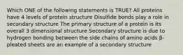 Which ONE of the following statements is TRUE? All proteins have 4 levels of protein structure Disulfide bonds play a role in secondary structure The primary structure of a protein is its overall 3 dimensional structure Secondary structure is due to hydrogen bonding between the side chains of amino acids β-pleated sheets are an example of a secondary structure