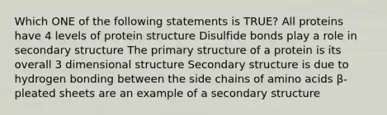 Which ONE of the following statements is TRUE? All proteins have 4 levels of protein structure Disulfide bonds play a role in secondary structure The primary structure of a protein is its overall 3 dimensional structure Secondary structure is due to hydrogen bonding between the side chains of amino acids β-pleated sheets are an example of a secondary structure