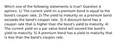 Which one of the following statements is true? Question 4 options: 1) The current yield on a premium bond is equal to the bond's coupon rate. 2) The yield to maturity on a premium bond exceeds the bond's coupon rate. 3) A discount bond has a coupon rate that is higher than the bond's yield to maturity. 4) The current yield on a par value bond will exceed the bond's yield to maturity. 5) A premium bond has a yield to maturity that is less than the bond's coupon rate.