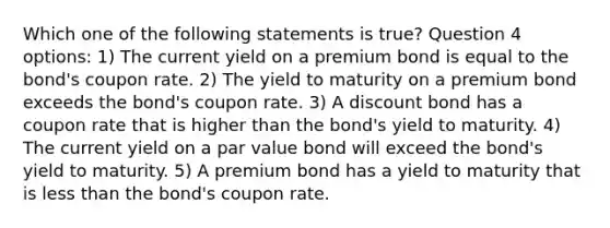 Which one of the following statements is true? Question 4 options: 1) The current yield on a premium bond is equal to the bond's coupon rate. 2) The yield to maturity on a premium bond exceeds the bond's coupon rate. 3) A discount bond has a coupon rate that is higher than the bond's yield to maturity. 4) The current yield on a par value bond will exceed the bond's yield to maturity. 5) A premium bond has a yield to maturity that is less than the bond's coupon rate.