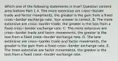 Which one of the following statements is​ true? Question content area bottom Part 1 A. The more extensive are cross−border trade and factor​ movements, the greater is the gain from a fixed cross−border exchange rate. Your answer is correct. B. The more extensive are cross−border ​trade, the greater is the loss from a fixed cross−border exchange rate. C. The more extensive are cross−border trade and factor​ movements, the greater is the loss from a fixed cross−border exchange rate. D. The less extensive are cross−border trade and factor​ movements, the greater is the gain from a fixed cross−border exchange rate. E. The more extensive are factor​ movements, the greater is the loss from a fixed cross−border exchange rate.