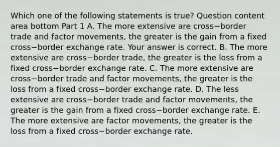 Which one of the following statements is​ true? Question content area bottom Part 1 A. The more extensive are cross−border trade and factor​ movements, the greater is the gain from a fixed cross−border exchange rate. Your answer is correct. B. The more extensive are cross−border ​trade, the greater is the loss from a fixed cross−border exchange rate. C. The more extensive are cross−border trade and factor​ movements, the greater is the loss from a fixed cross−border exchange rate. D. The less extensive are cross−border trade and factor​ movements, the greater is the gain from a fixed cross−border exchange rate. E. The more extensive are factor​ movements, the greater is the loss from a fixed cross−border exchange rate.