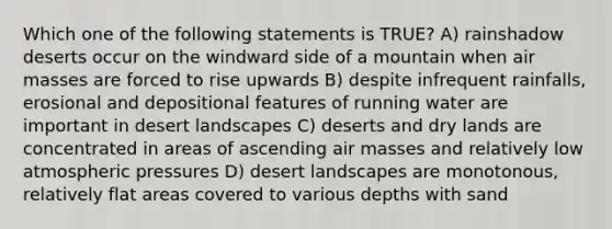 Which one of the following statements is TRUE? A) rainshadow deserts occur on the windward side of a mountain when air masses are forced to rise upwards B) despite infrequent rainfalls, erosional and depositional features of running water are important in desert landscapes C) deserts and dry lands are concentrated in areas of ascending air masses and relatively low atmospheric pressures D) desert landscapes are monotonous, relatively flat areas covered to various depths with sand