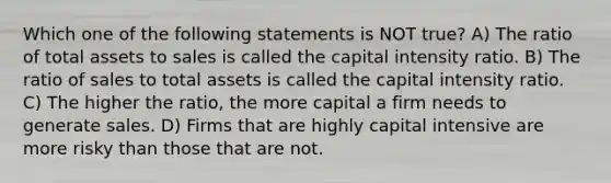 Which one of the following statements is NOT true? A) The ratio of total assets to sales is called the capital intensity ratio. B) The ratio of sales to total assets is called the capital intensity ratio. C) The higher the ratio, the more capital a firm needs to generate sales. D) Firms that are highly capital intensive are more risky than those that are not.