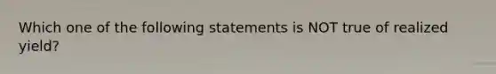 Which one of the following statements is NOT true of realized yield?