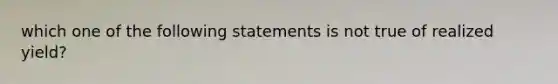 which one of the following statements is not true of realized yield?