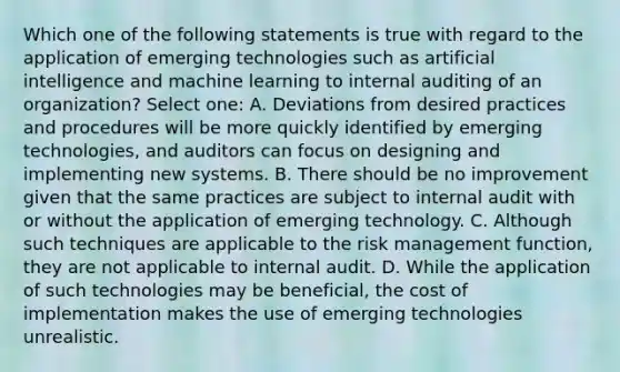 Which one of the following statements is true with regard to the application of emerging technologies such as artificial intelligence and machine learning to internal auditing of an organization? Select one: A. Deviations from desired practices and procedures will be more quickly identified by emerging technologies, and auditors can focus on designing and implementing new systems. B. There should be no improvement given that the same practices are subject to internal audit with or without the application of emerging technology. C. Although such techniques are applicable to the risk management function, they are not applicable to internal audit. D. While the application of such technologies may be beneficial, the cost of implementation makes the use of emerging technologies unrealistic.