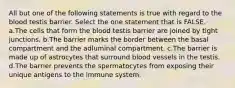 All but one of the following statements is true with regard to the blood testis barrier. Select the one statement that is FALSE. a.The cells that form the blood testis barrier are joined by tight junctions. b.The barrier marks the border between the basal compartment and the adluminal compartment. c.The barrier is made up of astrocytes that surround blood vessels in the testis. d.The barrier prevents the spermatocytes from exposing their unique antigens to the immune system.