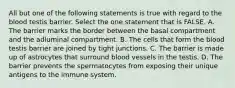 All but one of the following statements is true with regard to the blood testis barrier. Select the one statement that is FALSE. A. The barrier marks the border between the basal compartment and the adluminal compartment. B. The cells that form the blood testis barrier are joined by tight junctions. C. The barrier is made up of astrocytes that surround blood vessels in the testis. D. The barrier prevents the spermatocytes from exposing their unique antigens to the immune system.