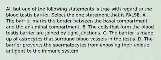 All but one of the following statements is true with regard to the blood testis barrier. Select the one statement that is FALSE. A. The barrier marks the border between the basal compartment and the adluminal compartment. B. The cells that form the blood testis barrier are joined by tight junctions. C. The barrier is made up of astrocytes that surround blood vessels in the testis. D. The barrier prevents the spermatocytes from exposing their unique antigens to the immune system.