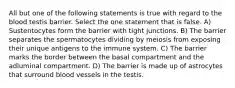 All but one of the following statements is true with regard to the blood testis barrier. Select the one statement that is false. A) Sustentocytes form the barrier with tight junctions. B) The barrier separates the spermatocytes dividing by meiosis from exposing their unique antigens to the immune system. C) The barrier marks the border between the basal compartment and the adluminal compartment. D) The barrier is made up of astrocytes that surround blood vessels in the testis.