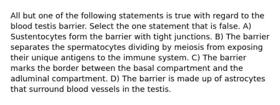 All but one of the following statements is true with regard to the blood testis barrier. Select the one statement that is false. A) Sustentocytes form the barrier with tight junctions. B) The barrier separates the spermatocytes dividing by meiosis from exposing their unique antigens to the immune system. C) The barrier marks the border between the basal compartment and the adluminal compartment. D) The barrier is made up of astrocytes that surround blood vessels in the testis.