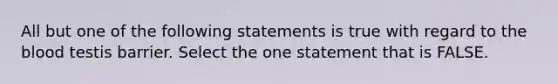 All but one of the following statements is true with regard to the blood testis barrier. Select the one statement that is FALSE.