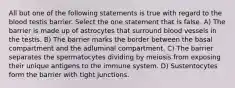 All but one of the following statements is true with regard to the blood testis barrier. Select the one statement that is false. A) The barrier is made up of astrocytes that surround blood vessels in the testis. B) The barrier marks the border between the basal compartment and the adluminal compartment. C) The barrier separates the spermatocytes dividing by meiosis from exposing their unique antigens to the immune system. D) Sustentocytes form the barrier with tight junctions.